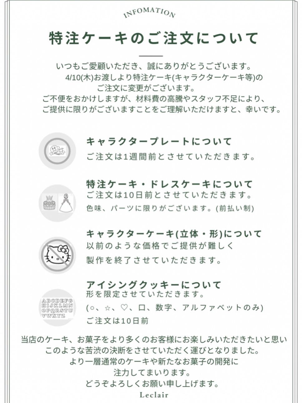 いつもルクレールをご利用頂き誠にありがとうございます

特注ケーキに関しての変更点をお知らせ致します。
こちらの文書をご一読頂けますと幸いです。

【キャラクタープレート】
受け取り1週間前までのご注文
画像指定がある場合+100円
形に沿いくり抜く場合+100円

【特注ケーキ】
来店予約、前払い制
受け取り10日前までのご注文
︎︎キャラクターケーキ(立体、形)は制作終了

【アイシングクッキー】
○♡☆□、数字、アルファベットのみの制作
受け取り10前までのご注文

変更に関してご迷惑をお掛けし大変申し訳ございませんが
ご理解ご協力の程お願い申し上げます。
